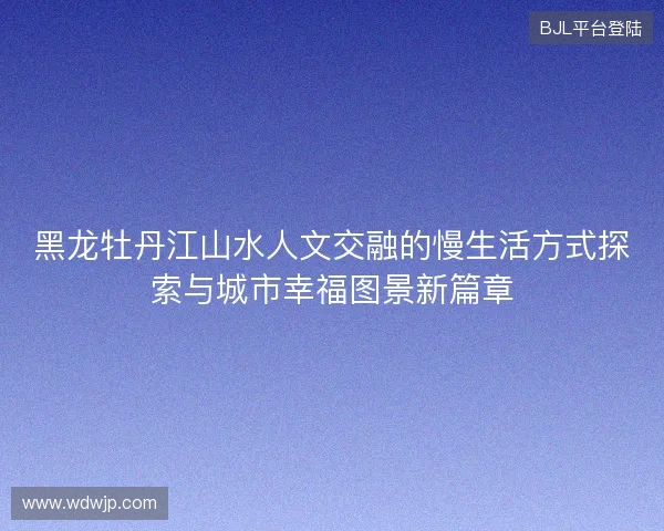 黑龙牡丹江山水人文交融的慢生活方式探索与城市幸福图景新篇章