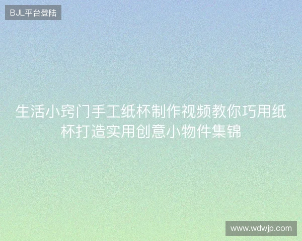 生活小窍门手工纸杯制作视频教你巧用纸杯打造实用创意小物件集锦